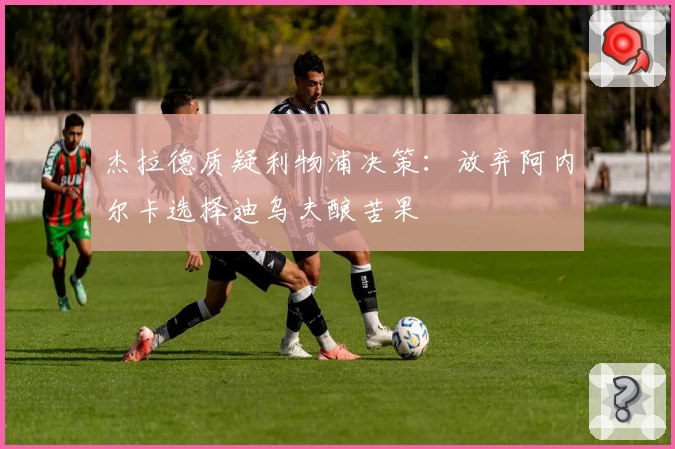 杰拉德质疑利物浦决策：放弃阿内尔卡选择迪乌夫酿苦果