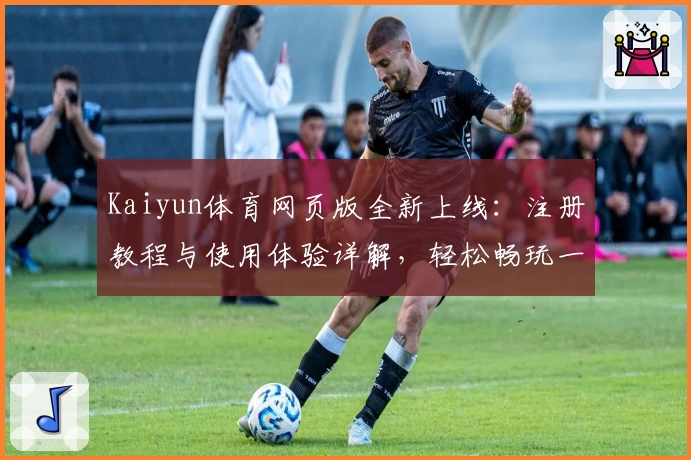 Kaiyun体育网页版全新上线：注册教程与使用体验详解，轻松畅玩一站式体育服务