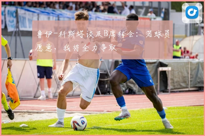 鲁伊-科斯塔谈及B席转会:若球员愿意,我将全力争取