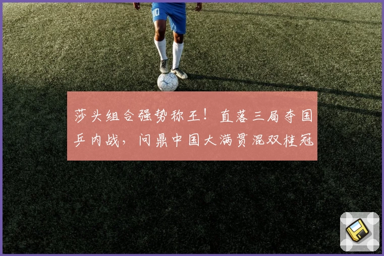 莎头组合强势称王!直落三局夺国乒内战,问鼎中国大满贯混双桂冠