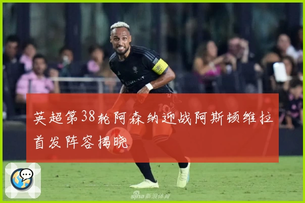 英超第38轮阿森纳迎战阿斯顿维拉首发阵容揭晓