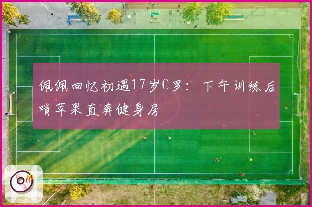 佩佩回忆初遇17岁C罗：下午训练后啃苹果直奔健身房