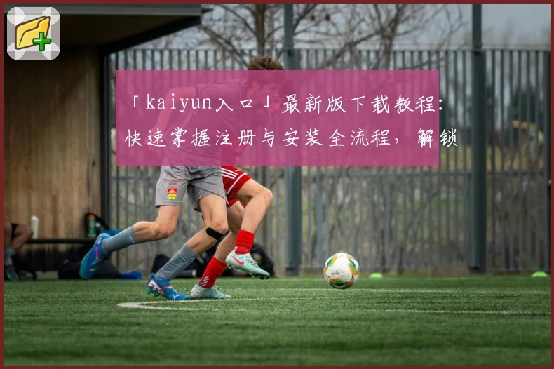 「kaiyun入口」最新版下载教程：快速掌握注册与安装全流程，解锁便捷体验新方式