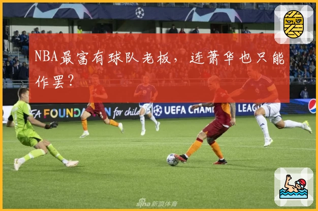 NBA最富有球队老板，连萧华也只能作罢？