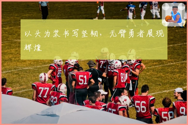 以头为桨书写坚韧，无臂勇者展现辉煌