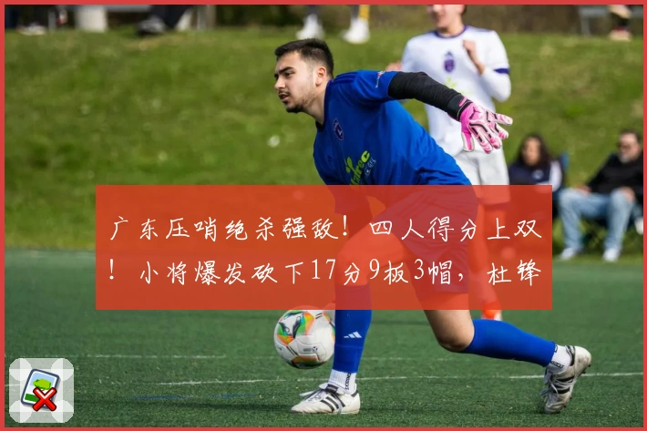 广东压哨绝杀强敌！四人得分上双！小将爆发砍下17分9板3帽，杜锋未来内线核心