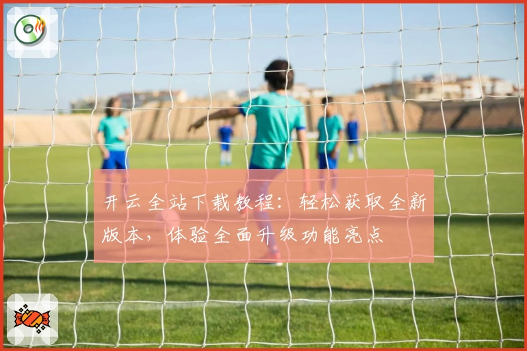 开云全站下载教程：轻松获取全新版本，体验全面升级功能亮点