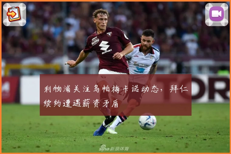 利物浦关注乌帕梅卡诺动态,拜仁续约遭遇薪资矛盾