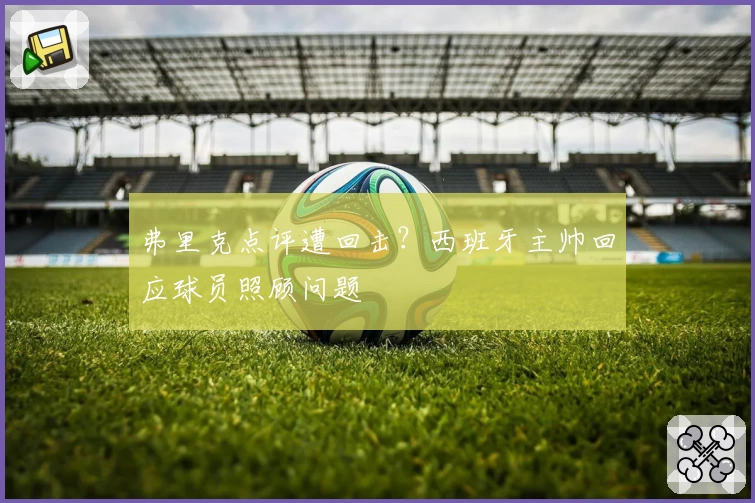 弗里克点评遭回击？西班牙主帅回应球员照顾问题