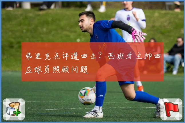 弗里克点评遭回击?西班牙主帅回应球员照顾问题