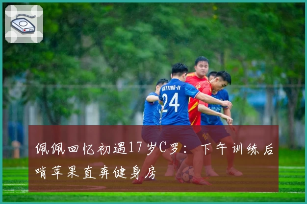 佩佩回忆初遇17岁C罗：下午训练后啃苹果直奔健身房