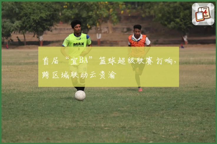 首届“宜BA”篮球超级联赛打响，跨区域联动云贵渝