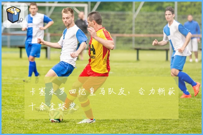 卡塞米罗回忆皇马队友，合力斩获十余金球奖