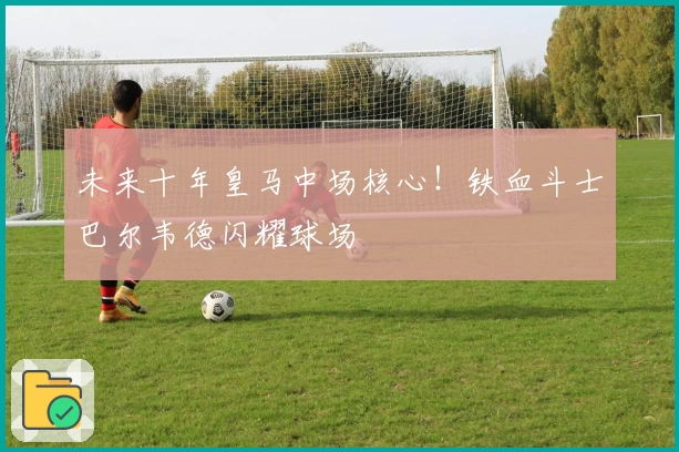 未来十年皇马中场核心！铁血斗士巴尔韦德闪耀球场