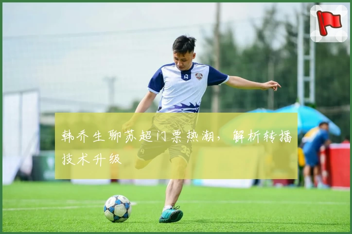 韩乔生聊苏超门票热潮，解析转播技术升级